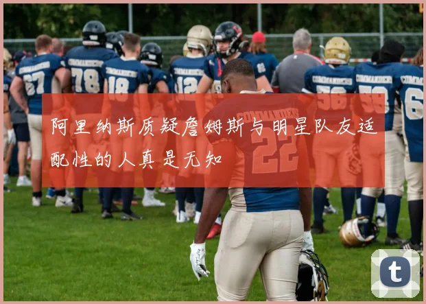 阿里纳斯质疑詹姆斯与明星队友适配性的人真是无知